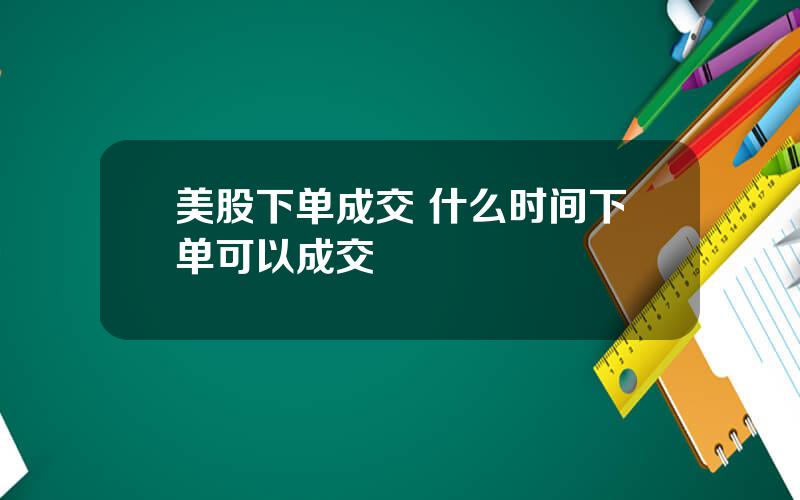 美股下单成交 什么时间下单可以成交